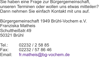 Sie haben eine Frage zur Bürgergemeinschaft,  unseren Terminen oder wollen uns etwas mitteilen?  Dann nehmen Sie einfach Kontakt mit uns auf. Bürgergemeinschaft 1949 Brühl-Vochem e.V. Franziska Matheis Schultheißstr.49 50321 Brühl Tel.: 02232 / 2 58 85 Fax: 02232 / 57 86 46 Email:  fr.matheis@bg-vochem.de